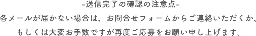 送信完了の確認の注意点・各メールが届かない場合は、お問合せフォームからご連絡いただくか、もしくは大変お手数ですが再度ご応募をお願い申し上げます